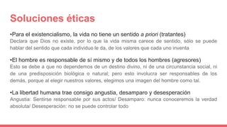 Soluciones éticas
•Para el existencialismo, la vida no tiene un sentido a priori (tratantes)
Declara que Dios no existe, por lo que la vida misma carece de sentido, sólo se puede
hablar del sentido que cada individuo le da, de los valores que cada uno inventa
•El hombre es responsable de sí mismo y de todos los hombres (agresores)
Esto se debe a que no dependemos de un destino divino, ni de una circunstancia social, ni
de una predisposición biológica o natural; pero esto involucra ser responsables de los
demás, porque al elegir nuestros valores, elegimos una imagen del hombre como tal.
•La libertad humana trae consigo angustia, desamparo y desesperación
Angustia: Sentirse responsable por sus actos/ Desamparo: nunca conoceremos la verdad
absoluta/ Desesperación: no se puede controlar todo
 