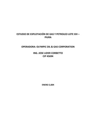 ESTUDIO DE EXPLOTACIÓN DE GAS Y PETROLEO LOTE XIII –
                      PIURA


    OPERADORA: OLYMPIC OIL & GAS CORPORATION

             ING. JOSE LIZIER CORBETTO
                     CIP 45694




                    ENERO 2,004
 