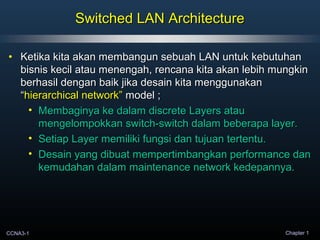 CCNA3-1 Chapter 1
Switched LAN ArchitectureSwitched LAN Architecture
• Ketika kita akan membangun sebuah LAN untuk kebutuhanKetika kita akan membangun sebuah LAN untuk kebutuhan
bisnis kecil atau menengah, rencana kita akan lebih mungkinbisnis kecil atau menengah, rencana kita akan lebih mungkin
berhasil dengan baik jika desain kita menggunakanberhasil dengan baik jika desain kita menggunakan
““hierarchical network”hierarchical network” model ;model ;
• Membaginya ke dalam discrete Layers atauMembaginya ke dalam discrete Layers atau
mengelompokkan switch-switch dalam beberapa layer.mengelompokkan switch-switch dalam beberapa layer.
• Setiap Layer memiliki fungsi dan tujuan tertentu.Setiap Layer memiliki fungsi dan tujuan tertentu.
• Desain yang dibuat mempertimbangkan performance danDesain yang dibuat mempertimbangkan performance dan
kemudahan dalam maintenance network kedepannya.kemudahan dalam maintenance network kedepannya.
 