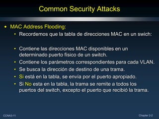 Common Security Attacks

• MAC Address Flooding:
   • Recordemos que la tabla de direcciones MAC en un swich:

      • Contiene las direcciones MAC disponibles en un
        determinado puerto físico de un switch.
      • Contiene los parámetros correspondientes para cada VLAN.
      • Se busca la dirección de destino de una trama.
      • Si está en la tabla, se envía por el puerto apropiado.
      • Si No esta en la tabla, la trama se remite a todos los
        puertos del switch, excepto el puerto que recibió la trama.



CCNA3-11                                                    Chapter 2-2
 