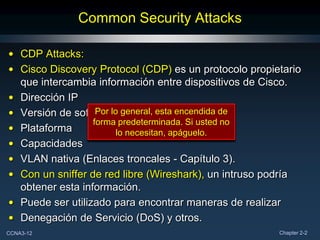Common Security Attacks

• CDP Attacks:
• Cisco Discovery Protocol (CDP) es un protocolo propietario
  que intercambia información entre dispositivos de Cisco.
• Dirección IP
• Versión de software general, esta encendida de
                   Por lo
                  forma predeterminada. Si usted no
• Plataforma             lo necesitan, apáguelo.
• Capacidades
• VLAN nativa (Enlaces troncales - Capítulo 3).
• Con un sniffer de red libre (Wireshark), un intruso podría
  obtener esta información.
• Puede ser utilizado para encontrar maneras de realizar
• Denegación de Servicio (DoS) y otros.
CCNA3-12                                               Chapter 2-2
 