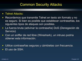 Common Security Attacks

• Telnet Attacks:
• Recordemos que transmite Telnet en texto sin formato y no
  es seguro. Si bien es posible que establecer contraseñas, los
  siguientes tipos de ataques son posibles.
• La fuerza bruta (adivinar la contraseña) DoS (Denegación de
  Servicio)
• Con un sniffer de red libre (Wireshark), un intruso podría
  obtener esta información.

• Utilice contraseñas seguras y cámbielas con frecuencia.
• El uso de SSH.


CCNA3-13                                                Chapter 2-2
 