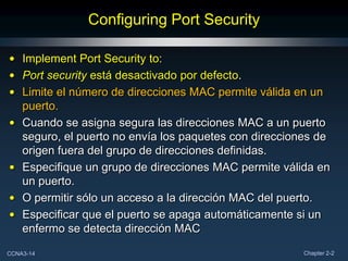 Configuring Port Security

• Implement Port Security to:
• Port security está desactivado por defecto.
• Limite el número de direcciones MAC permite válida en un
  puerto.
• Cuando se asigna segura las direcciones MAC a un puerto
  seguro, el puerto no envía los paquetes con direcciones de
  origen fuera del grupo de direcciones definidas.
• Especifique un grupo de direcciones MAC permite válida en
  un puerto.
• O permitir sólo un acceso a la dirección MAC del puerto.
• Especificar que el puerto se apaga automáticamente si un
  enfermo se detecta dirección MAC

CCNA3-14                                               Chapter 2-2
 