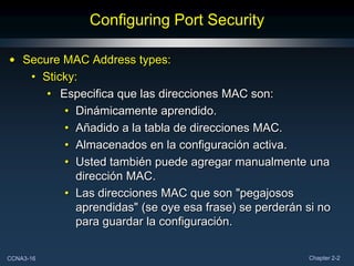 Configuring Port Security

• Secure MAC Address types:
   • Sticky:
      • Especifica que las direcciones MAC son:
         • Dinámicamente aprendido.
         • Añadido a la tabla de direcciones MAC.
         • Almacenados en la configuración activa.
         • Usted también puede agregar manualmente una
           dirección MAC.
         • Las direcciones MAC que son "pegajosos
           aprendidas" (se oye esa frase) se perderán si no
           para guardar la configuración.

CCNA3-16                                               Chapter 2-2
 