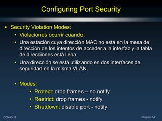 Configuring Port Security

• Security Violation Modes:
   • Violaciones ocurrir cuando:
   • Una estación cuya dirección MAC no está en la mesa de
     dirección de los intentos de acceder a la interfaz y la tabla
     de direcciones está llena.
   • Una dirección se está utilizando en dos interfaces de
     seguridad en la misma VLAN.

      • Modes:
           • Protect: drop frames – no notify
           • Restrict: drop frames - notify
           • Shutdown: disable port - notify
CCNA3-17                                                     Chapter 2-2
 