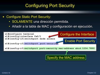 Configuring Port Security

• Configure Static Port Security:
   • SOLAMENTE una dirección permitida.
   • Añadir a la tabla de MAC y configuración en ejecución.

                                     Configure the Interface

                                        Enable Port Security



                            Specify the MAC address



CCNA3-19                                               Chapter 2-2
 