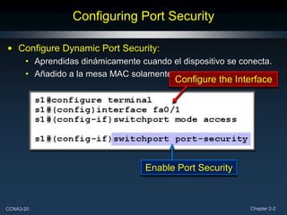 Configuring Port Security

• Configure Dynamic Port Security:
      • Aprendidas dinámicamente cuando el dispositivo se conecta.
      • Añadido a la mesa MAC solamente.
                                          Configure the Interface




                                   Enable Port Security



CCNA3-20                                                    Chapter 2-2
 