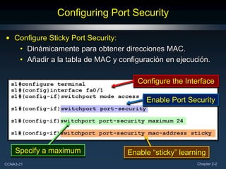 Configuring Port Security

• Configure Sticky Port Security:
   • Dinámicamente para obtener direcciones MAC.
   • Añadir a la tabla de MAC y configuración en ejecución.

                                      Configure the Interface

                                        Enable Port Security




    Specify a maximum              Enable “sticky” learning
CCNA3-21                                                Chapter 2-2
 