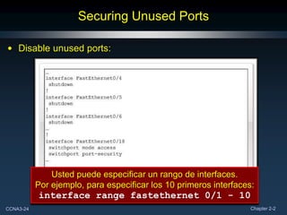Securing Unused Ports

• Disable unused ports:




               Usted puede especificar un rango de interfaces.
           Por ejemplo, para especificar los 10 primeros interfaces:
           interface range fastethernet 0/1 - 10
CCNA3-24                                                           Chapter 2-2
 
