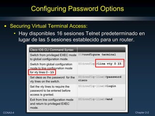 Configuring Password Options

• Securing Virtual Terminal Access:
   • Hay disponibles 16 sesiones Telnet predeterminado en
     lugar de las 5 sesiones establecido para un router.




CCNA3-4                                              Chapter 2-2
 