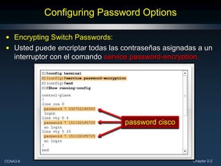 Configuring Password Options

• Encrypting Switch Passwords:
• Usted puede encriptar todas las contraseñas asignadas a un
  interruptor con el comando service password-encryption.




                                  password cisco




CCNA3-6                                               Chapter 2-2
 