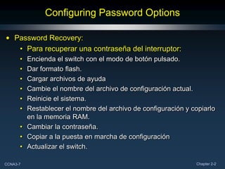 Configuring Password Options

• Password Recovery:
   • Para recuperar una contraseña del interruptor:
      • Encienda el switch con el modo de botón pulsado.
      • Dar formato flash.
      • Cargar archivos de ayuda
      • Cambie el nombre del archivo de configuración actual.
      • Reinicie el sistema.
      • Restablecer el nombre del archivo de configuración y copiarlo
        en la memoria RAM.
      • Cambiar la contraseña.
      • Copiar a la puesta en marcha de configuración
      • Actualizar el switch.

CCNA3-7                                                       Chapter 2-2
 