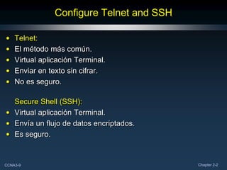 Configure Telnet and SSH

•   Telnet:
•   El método más común.
•   Virtual aplicación Terminal.
•   Enviar en texto sin cifrar.
•   No es seguro.

  Secure Shell (SSH):
• Virtual aplicación Terminal.
• Envía un flujo de datos encriptados.
• Es seguro.


CCNA3-9                                    Chapter 2-2
 