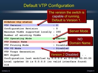 CCNA3-13 Chapter 4
Default VTP ConfigurationDefault VTP Configuration
The version the switch isThe version the switch is
capablecapable of running.of running.
Default is Version 1.Default is Version 1.
The version the switch isThe version the switch is
capablecapable of running.of running.
Default is Version 1.Default is Version 1.
Server ModeServer ModeServer ModeServer Mode
NONO
Domain NameDomain Name
NONO
Domain NameDomain Name
Version 2Version 2 DisabledDisabledVersion 2Version 2 DisabledDisabled
 