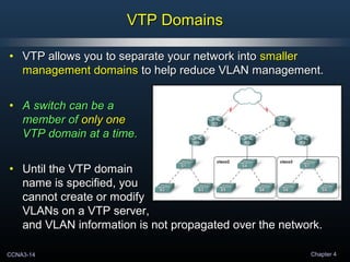CCNA3-14 Chapter 4
VTP DomainsVTP Domains
• VTP allows you to separate your network intoVTP allows you to separate your network into smallersmaller
management domainsmanagement domains to help reduce VLAN management.to help reduce VLAN management.
• A switch can be aA switch can be a
member ofmember of only oneonly one
VTP domain at a time.VTP domain at a time.
• Until the VTP domainUntil the VTP domain
name is specified, youname is specified, you
cannot create or modifycannot create or modify
VLANs on a VTP server,VLANs on a VTP server,
and VLAN information is not propagated over the network.and VLAN information is not propagated over the network.
 