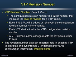 CCNA3-19 Chapter 4
VTP Revision NumberVTP Revision Number
• VTP Revision NumberVTP Revision Number (Default Zero)(Default Zero)::
• The configuration revision number is a 32-bit number thatThe configuration revision number is a 32-bit number that
indicates theindicates the level of revisionlevel of revision for a VTP frame.for a VTP frame.
• Each time a VLAN is added or removed, the configurationEach time a VLAN is added or removed, the configuration
revision number is incremented.revision number is incremented.
• Each VTP device tracks the VTP configuration revisionEach VTP device tracks the VTP configuration revision
number.number.
• A VTP domain name change resets the revision numberA VTP domain name change resets the revision number
to zero.to zero.
• The revision number plays an important role in enabling VTPThe revision number plays an important role in enabling VTP
to distribute and synchronize VTP domain and VLANto distribute and synchronize VTP domain and VLAN
configuration information.configuration information. (More to come)(More to come)
 