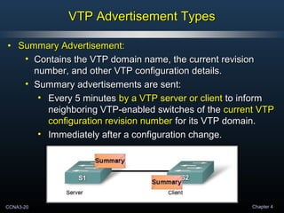CCNA3-20 Chapter 4
VTP Advertisement TypesVTP Advertisement Types
• Summary Advertisement:Summary Advertisement:
• Contains the VTP domain name, the current revisionContains the VTP domain name, the current revision
number, and other VTP configuration details.number, and other VTP configuration details.
• Summary advertisements are sent:Summary advertisements are sent:
• Every 5 minutesEvery 5 minutes by a VTP server or clientby a VTP server or client to informto inform
neighboring VTP-enabled switches of theneighboring VTP-enabled switches of the current VTPcurrent VTP
configuration revision numberconfiguration revision number for its VTP domain.for its VTP domain.
• Immediately after a configuration change.Immediately after a configuration change.
 