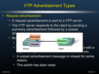 CCNA3-22 Chapter 4
VTP Advertisement TypesVTP Advertisement Types
• Request Advertisement:Request Advertisement:
• A request advertisement is sent to a VTP server.A request advertisement is sent to a VTP server.
• The VTP server responds to the client by sending aThe VTP server responds to the client by sending a
summary advertisement followed by a subsetsummary advertisement followed by a subset
advertisement.advertisement.
• Request advertisements are sent if:Request advertisements are sent if:
• The VTP domain name has been changed.The VTP domain name has been changed.
• The switch receives a summary advertisement with aThe switch receives a summary advertisement with a
higher configuration revision number than its own.higher configuration revision number than its own.
• A subset advertisement message is missed for someA subset advertisement message is missed for some
reason.reason.
• The switch has been reset.The switch has been reset.
 
