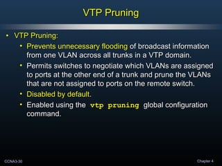 CCNA3-30 Chapter 4
VTP PruningVTP Pruning
• VTP Pruning:VTP Pruning:
• Prevents unnecessary floodingPrevents unnecessary flooding of broadcast informationof broadcast information
from one VLAN across all trunks in a VTP domain.from one VLAN across all trunks in a VTP domain.
• Permits switches to negotiate which VLANs are assignedPermits switches to negotiate which VLANs are assigned
to ports at the other end of a trunk and prune the VLANsto ports at the other end of a trunk and prune the VLANs
that are not assigned to ports on the remote switch.that are not assigned to ports on the remote switch.
• Disabled by defaultDisabled by default..
• Enabled using theEnabled using the vtp pruningvtp pruning global configurationglobal configuration
command.command.
 