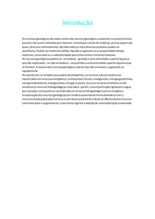 Introdução
Os recursosgeológicossãotodososbensde naturezageológica,existentesnacrostaterrestre,
possíveisde seremutilizadospelo Homem.Constituemafonte de matérias-primasapartirdas
quais,diretaouindiretamente,sãofabricadososmaisdiversosprodutosusadosno
quotidiano.Podemsermateriaissólidos,líquidosougasososouas propriedadesdesses
materiais,como calorou a radioatividade que certasrochase mineraislibertam.
Os recursosgeológicospodemser renováveis - geradosauma velocidade superioràquelaa
que são explorados - ounãorenováveis - consumidosaumavelocidade superioràquelaaque
se formam.A maioriadosrecursosgeológicossãodotiponão renovável,esgotando-se
rapidamente.
De acordocom as funçõesque podemdesempenhar,osrecursosnaturaispodemser
classificadosem recursosenergéticos ( combustíveisfósseis,energiasolar,energiageotérmica,
energiahidroelétrica,energiaeólica,energianuclear), recursosminerais (metálicose não
metálicos) e recursoshidrogeológicos.Estanãoé, porém, umaclassificaçãorígidapoisa água,
por exemplo,tantopode serconsideradoumrecursohidrogeológicocomoenergético.
A exploraçãodosrecursosgeológicostemvindoaaumentarde formadramática com o
crescimentodapopulaçãohumanae com desenvolvimentoindustrial.Muitosdestesrecursos
caminhampara o esgotamento,oque tornaurgente a adoçãode umaexploraçãosustentada.
 