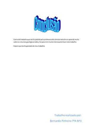 Com este trabalhoque me foi pedidopelaprofessorade ciênciasnaturaiseuaprendi muito
sobre os recursosgeológicostodos,foi paramimmuitointeressantefazereste trabalho.
Esperoque tenhagostadodo meutrabalho.
Trabalhorealizadopor:
Bernardo Pinheiro 7ºA Nº3
 