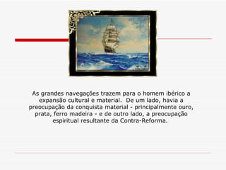 As grandes navegações trazem para o homem ibérico a expansão cultural e material.  De um lado, havia a preocupação da conquista material - principalmente ouro, prata, ferro madeira - e de outro lado, a preocupação espiritual resultante da Contra-Reforma.  