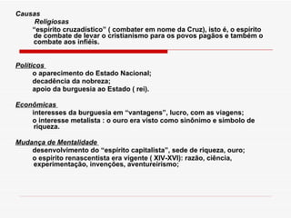 Causas              Religiosas          “ espírito cruzadístico” ( combater em nome da Cruz), isto é, o espírito de combate de levar o cristianismo para os povos pagãos e também o combate aos infiéis.   Políticos            o aparecimento do Estado Nacional;           decadência da nobreza;           apoio da burguesia ao Estado ( rei). Econômicas            interesses da burguesia em “vantagens”, lucro, com as viagens;           o interesse metalista : o ouro era visto como sinônimo e símbolo de riqueza. Mudança de Mentalidade            desenvolvimento do “espírito capitalista”, sede de riqueza, ouro;           o espírito renascentista era vigente ( XIV-XVI): razão, ciência, experimentação, invenções, aventureirismo;          