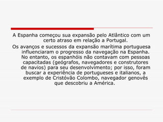A Espanha começou sua expansão pelo Atlântico com um certo atraso em relação a Portugal. Os avanços e sucessos da expansão marítima portuguesa influenciaram o progresso da navegação na Espanha. No entanto, os espanhóis não contavam com pessoas capacitadas (geógrafos, navegadores e construtores de navios) para seu desenvolvimento; por isso, foram buscar a experiência de portugueses e italianos, a exemplo de Cristóvão Colombo, navegador genovês que descobriu a América.  