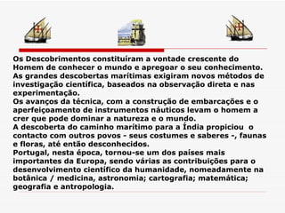 Os Descobrimentos constituíram a vontade crescente do Homem de conhecer o mundo e apregoar o seu conhecimento.  As grandes descobertas marítimas exigiram novos métodos de investigação científica, baseados na observação direta e nas experimentação. Os avanços da técnica, com a construção de embarcações e o aperfeiçoamento de instrumentos náuticos levam o homem a crer que pode dominar a natureza e o mundo. A descoberta do caminho marítimo para a Índia propiciou  o contacto com outros povos - seus costumes e saberes -, faunas e floras, até então desconhecidos. Portugal, nesta época, tornou-se um dos países mais importantes da Europa, sendo várias as contribuições para o desenvolvimento científico da humanidade, nomeadamente na botânica / medicina, astronomia; cartografia; matemática; geografia e antropologia. 