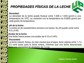 FABIAN TRIANA ARIAS
PROPIEDADES FÍSICAS DE LA LECHE
Densidad:
La densidad de la leche puede fluctuar entre 1.028 a 1.034 g/cm3 a una
temperatura de 15ºC; su variación con la temperatura es 0.0002 g/cm3 por
cada grado de temperatura.
pH de la leche:
La leche es de característica cercana a la neutra. Su pH puede variar entre
6.5 y 6.65.
Acidez de la leche:
Una leche fresca posee una acidez de 0.15 a 0.16%.
Viscosidad:
La leche natural, fresca, es más viscosa que el agua, tiene valores entre 1.7 a
2.2 centi poise para la leche entera, mientras que una leche descremada
tiene una viscosidad de alrededor de 1.2 cp.
 