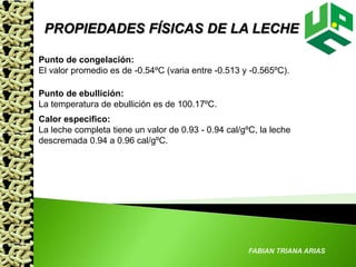 FABIAN TRIANA ARIAS
PROPIEDADES FÍSICAS DE LA LECHE
Punto de congelación:
El valor promedio es de -0.54ºC (varia entre -0.513 y -0.565ºC).
Punto de ebullición:
La temperatura de ebullición es de 100.17ºC.
Calor especifico:
La leche completa tiene un valor de 0.93 - 0.94 cal/gºC, la leche
descremada 0.94 a 0.96 cal/gºC.
 