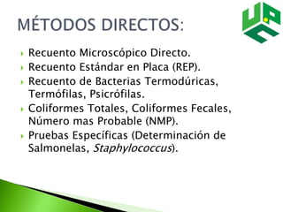  Recuento Microscópico Directo.
 Recuento Estándar en Placa (REP).
 Recuento de Bacterias Termodúricas,
Termófilas, Psicrófilas.
 Coliformes Totales, Coliformes Fecales,
Número mas Probable (NMP).
 Pruebas Específicas (Determinación de
Salmonelas, Staphylococcus).
 