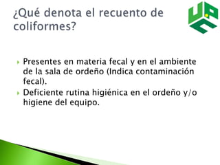  Presentes en materia fecal y en el ambiente
de la sala de ordeño (Indica contaminación
fecal).
 Deficiente rutina higiénica en el ordeño y/o
higiene del equipo.
 