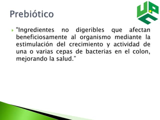  "Ingredientes no digeribles que afectan
beneficiosamente al organismo mediante la
estimulación del crecimiento y actividad de
una o varias cepas de bacterias en el colon,
mejorando la salud.”
 