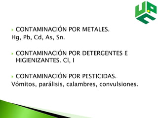  CONTAMINACIÓN POR METALES.
Hg, Pb, Cd, As, Sn.
 CONTAMINACIÓN POR DETERGENTES E
HIGIENIZANTES. Cl, I
 CONTAMINACIÓN POR PESTICIDAS.
Vómitos, parálisis, calambres, convulsiones.
 