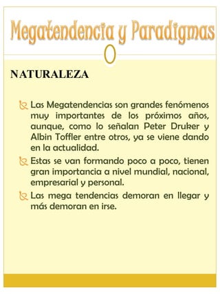 NATURALEZA Las Megatendencias son grandes fenómenos muy importantes de los próximos años, aunque, como lo señalan Peter Druker y Albin Toffler entre otros, ya se viene dando en la actualidad. Estas se van formando poco a poco, tienen gran importancia a nivel mundial, nacional, empresarial y personal. Las mega tendencias demoran en llegar y más demoran en irse. 