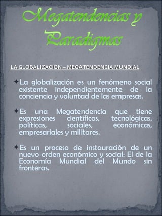 LA GLOBALIZACIÓN – MEGATENDENCIA MUNDIAL La globalización es un fenómeno social existente independientemente de la conciencia y voluntad de las empresas. Es una Megatendencia que tiene expresiones científicas, tecnológicas, políticas, sociales, económicas, empresariales y militares. Es un proceso de instauración de un nuevo orden económico y social: El de la Economía Mundial del Mundo sin fronteras. 