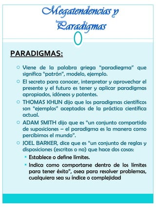 PARADIGMAS: Viene de la palabra griega “paradiegma” que significa “patrón”, modelo, ejemplo. El secreto para conocer, interpretar y aprovechar el presente y el futuro es tener y aplicar paradigmas apropiados, idóneos y potentes. THOMAS KHUN dijo que los paradigmas científicos son “ejemplos” aceptados de la práctica científica actual. ADAM SMITH dijo que es “un conjunto compartido de suposiciones – el paradigma es la manera como percibimos el mundo”. JOEL BARKER, dice que es “un conjunto de reglas y disposiciones (escritas o no) que hace dos cosas: Establece o define límites. Indica como comportarse dentro de los límites para tener éxito”, osea para resolver problemas, cualquiera sea su índice o complejidad  