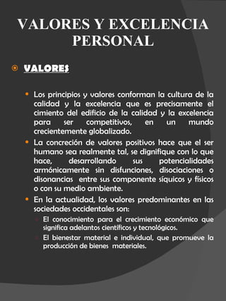 VALORES Y EXCELENCIA PERSONAL VALORES Los principios y valores conforman la cultura de la calidad y la excelencia que es precisamente el cimiento del edificio de la calidad y la excelencia para ser competitivos, en un mundo crecientemente globalizado. La concreción de valores positivos hace que el ser humano sea realmente tal, se dignifique con lo que hace, desarrollando sus potencialidades armónicamente sin disfunciones, disociaciones o disonancias  entre sus componente síquicos y físicos o con su medio ambiente. En la actualidad, los valores predominantes en las sociedades occidentales son: El conocimiento para el crecimiento económico que significa adelantos científicos y tecnológicos. El bienestar material e individual, que promueve la producción de bienes  materiales. 