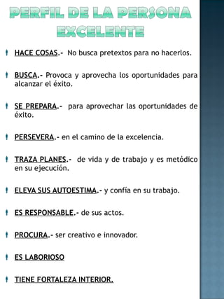 HACE COSAS .-  No busca pretextos para no hacerlos. BUSCA .-  Provoca y aprovecha los oportunidades para alcanzar el éxito. SE PREPARA .-   para aprovechar las oportunidades de éxito. PERSEVERA .-  en el camino de la excelencia. TRAZA PLANES .-   de vida y de trabajo y es metódico en su ejecución. ELEVA SUS AUTOESTIMA .-  y confía en su trabajo. ES RESPONSABLE .-  de sus actos. PROCURA .-  ser creativo e innovador. ES LABORIOSO TIENE FORTALEZA INTERIOR. 