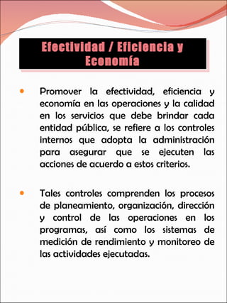 Promover la efectividad, eficiencia y economía en las operaciones y la calidad en los servicios que debe brindar cada entidad pública, se refiere a los controles internos que adopta la administración para asegurar que se ejecuten las acciones de acuerdo a estos criterios. Tales controles comprenden los procesos de planeamiento, organización, dirección y control de las operaciones en los programas, así como los sistemas de medición de rendimiento y monitoreo de las actividades ejecutadas. Efectividad / Eficiencia y Economía 