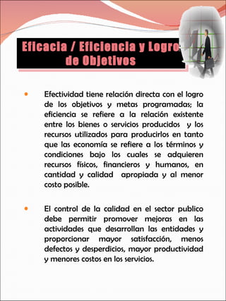 Efectividad tiene relación directa con el logro de los objetivos y metas programadas; la eficiencia se refiere a la relación existente entre los bienes o servicios producidos  y los recursos utilizados para producirlos en tanto que las economía se refiere a los términos y condiciones bajo los cuales se adquieren recursos físicos, financieros y humanos, en cantidad y calidad  apropiada y al menor costo posible. El control de la calidad en el sector publico debe permitir promover mejoras en las actividades que desarrollan las entidades y proporcionar mayor satisfacción, menos defectos y desperdicios, mayor productividad y menores costos en los servicios. Eficacia / Eficiencia y Logro de Objetivos 