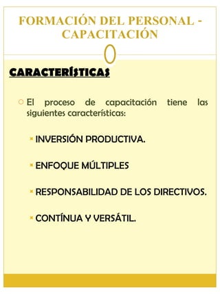 FORMACIÓN DEL PERSONAL - CAPACITACIÓN CARACTERÍSTICAS El proceso de capacitación tiene las siguientes características: INVERSIÓN PRODUCTIVA. ENFOQUE MÚLTIPLES RESPONSABILIDAD DE LOS DIRECTIVOS. CONTÍNUA Y VERSÁTIL. 