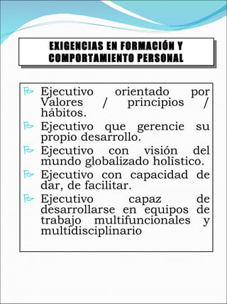 Ejecutivo orientado por Valores / principios / hábitos. Ejecutivo que gerencie su propio desarrollo. Ejecutivo con visión del mundo globalizado holístico. Ejecutivo con capacidad de dar, de facilitar. Ejecutivo capaz de desarrollarse en equipos de trabajo multifuncionales y multidisciplinario EXIGENCIAS EN FORMACIÓN Y COMPORTAMIENTO PERSONAL 