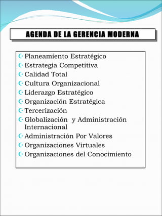 Planeamiento Estratégico Estrategia Competitiva Calidad Total Cultura Organizacional Liderazgo Estratégico Organización Estratégica Tercerización  Globalización  y Administración Internacional  Administración Por Valores Organizaciones Virtuales Organizaciones del Conocimiento AGENDA DE LA GERENCIA MODERNA 
