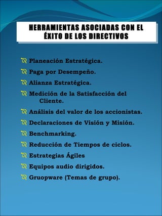 Planeación Estratégica. Paga por Desempeño. Alianza Estratégica. Medición de la Satisfacción del  Cliente. Análisis del valor de los accionistas. Declaraciones de Visión y Misión. Benchmarking. Reducción de Tiempos de ciclos. Estrategias Ágiles Equipos audio dirigidos. Gruopware (Temas de grupo). HERRAMIENTAS ASOCIADAS CON EL ÉXITO DE LOS DIRECTIVOS 