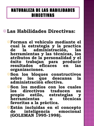 Las Habilidades Directivas: Forman el vehículo mediante el cual la estrategia y la practica de la administración, las herramientas y las técnicas, los atributos de la personalidad y el éxito trabajan para producir resultados eficaces en las organizaciones. Son los bloques constructivos sobre los que descansa la administración efectiva. Son los medios con los cuales los directivos traducen su propio estilo, estrategias y herramientas o técnicas favoritas a la práctica. Están incluidas en el concepto de inteligencia emocional (GOLEMAN 1995-1998). NATURALEZA DE LAS HABILIDADES DIRECTIVAS 