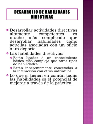 Desarrollar actividades directivas altamente competentes es mucho más complicado que desarrollar habilidades como aquellas asociadas con un oficio o un deporte. Las habilidades directivas: Están ligadas a un conocimiento básico más complejo que otros tipos de habilidades. Están inherentemente conectadas a la interacción con otros individuos. Lo que si tienen en común todas las habilidades es el potencial de mejorar a través de la práctica. DESARROLLO DE HABILIDADES DIRECTIVAS 