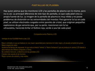 Presentado por: Richard Escalante     Tutor: Ing. Jesús Forero10Pantallas de plasma Hay quien piensa que los monitores LCD y las pantallas de plasma son lo mismo, pero no es así. La principal diferencia de este tipo de pantalla, es que cada píxel crea su propia fuente de luz. La imagen de la pantalla de plasma es muy nítida y no posee problemas de distorsión en las extremidades del monitor. Para generar la luz en cada pixel, se utilizan electrodos cargados entre paneles de cristal, que originan pequeñas explosiones de gas xenonio que, por su parte, reaccionan con la luz ultravioleta, haciendo brillar el fósforo rojo, verde o azul de cada pixel. Comparativa entre Plasma y LCDVentajas de las PLASMA frente a las LCDMayor contraste, lo que se traduce en una mayor capacidad para reproducir el color negro y la escala completa de grises.Mayor ángulo de visiónAusencia de tiempo de respuesta, lo que evita el efecto "estela" o "efecto fantasma" que se produce en ciertos LCD debido a altos tiempos de refresco (mayores a 12ms).No contiene mercurio, a diferencia de las pantallas LCD.Colores más suaves al ojo humano.Mayor numero de colores y más reales.