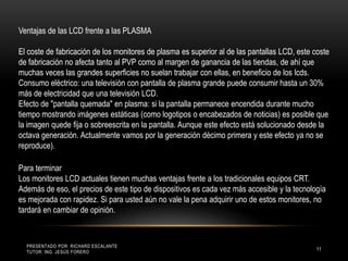 Presentado por: Richard Escalante     Tutor: Ing. Jesús Forero11Ventajas de las LCD frente a las PLASMA El coste de fabricación de los monitores de plasma es superior al de las pantallas LCD, este coste de fabricación no afecta tanto al PVP como al margen de ganancia de las tiendas, de ahí que muchas veces las grandes superficies no suelan trabajar con ellas, en beneficio de los lcds.Consumo eléctrico: una televisión con pantalla de plasma grande puede consumir hasta un 30% más de electricidad que una televisión LCD.Efecto de "pantalla quemada" en plasma: si la pantalla permanece encendida durante mucho tiempo mostrando imágenes estáticas (como logotipos o encabezados de noticias) es posible que la imagen quede fija o sobreescrita en la pantalla. Aunque este efecto está solucionado desde la octava generación. Actualmente vamos por la generación décimo primera y este efecto ya no se reproduce). Para terminar Los monitores LCD actuales tienen muchas ventajas frente a los tradicionales equipos CRT. Además de eso, el precios de este tipo de dispositivos es cada vez más accesible y la tecnología es mejorada con rapidez. Si para usted aún no vale la pena adquirir uno de estos monitores, no tardará en cambiar de opinión.